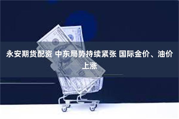 永安期货配资 中东局势持续紧张 国际金价、油价上涨