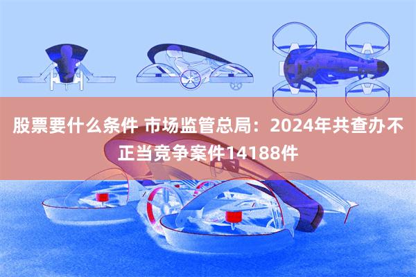 股票要什么条件 市场监管总局：2024年共查办不正当竞争案件14188件