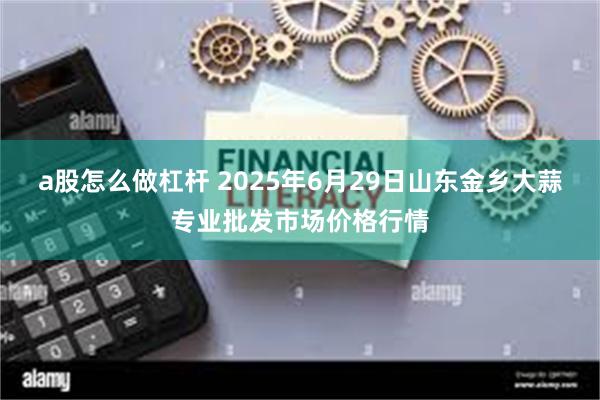 a股怎么做杠杆 2025年6月29日山东金乡大蒜专业批发市场价格行情