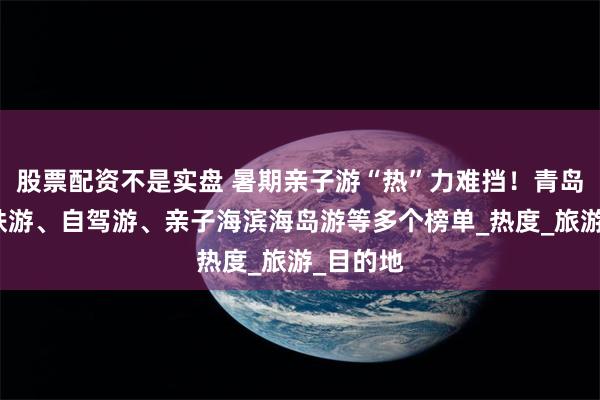 股票配资不是实盘 暑期亲子游“热”力难挡！青岛上榜高铁游、自驾游、亲子海滨海岛游等多个榜单_热度_旅游_目的地