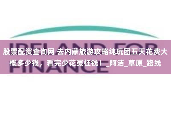 股票配资查询网 去内蒙旅游攻略纯玩团五天花费大概多少钱，看完少花冤枉钱！_阿洁_草原_路线