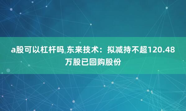 a股可以杠杆吗 东来技术：拟减持不超120.48万股已回购股份