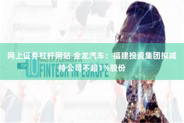 网上证劵杠杆网站 金龙汽车：福建投资集团拟减持公司不超1%股份