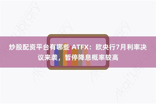 炒股配资平台有哪些 ATFX：欧央行7月利率决议来袭，暂停降息概率较高