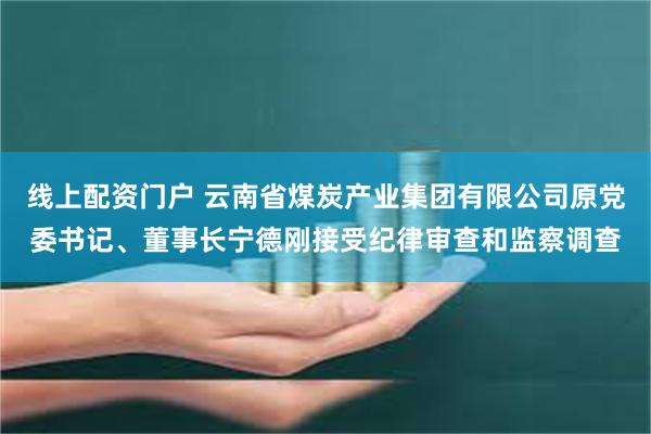 线上配资门户 云南省煤炭产业集团有限公司原党委书记、董事长宁德刚接受纪律审查和监察调查