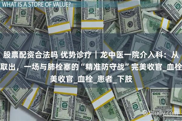 股票配资合法吗 优势诊疗┃龙中医一院介入科：从滤器置入到取出，一场与肺栓塞的“精准防守战”完美收官_血栓_患者_下肢