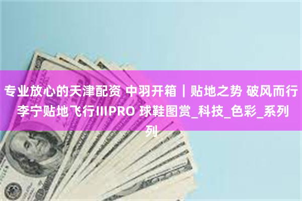 专业放心的天津配资 中羽开箱｜贴地之势 破风而行 李宁贴地飞行ⅢPRO 球鞋图赏_科技_色彩_系列