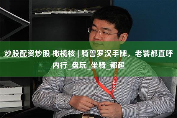 炒股配资炒股 橄榄核 | 骑兽罗汉手牌，老饕都直呼内行_盘玩_坐骑_都超