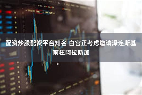 配资炒股配资平台知名 白宫正考虑邀请泽连斯基前往阿拉斯加