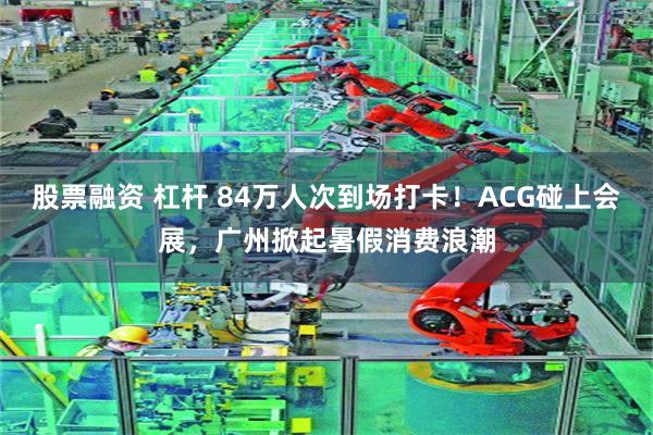 股票融资 杠杆 84万人次到场打卡！ACG碰上会展，广州掀起暑假消费浪潮
