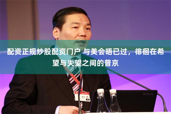 配资正规炒股配资门户 与美会晤已过，徘徊在希望与失望之间的普京