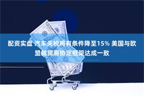配资实盘 汽车关税将有条件降至15% 美国与欧盟就贸易协定框架达成一致
