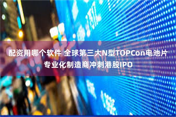 配资用哪个软件 全球第三大N型TOPCon电池片专业化制造商冲刺港股IPO