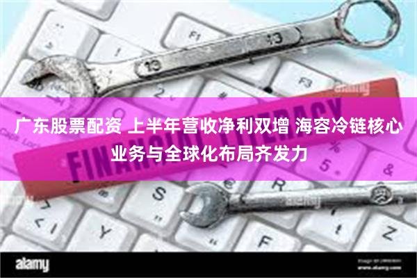广东股票配资 上半年营收净利双增 海容冷链核心业务与全球化布局齐发力