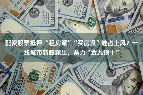 配资股票抵押 “租房派”“买房派”谁占上风？一线城市新政频出，蓄力“金九银十”