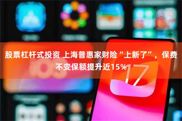 股票杠杆式投资 上海普惠家财险“上新了”，保费不变保额提升近15%