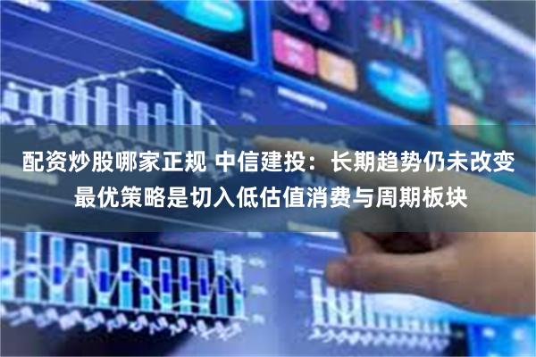 配资炒股哪家正规 中信建投：长期趋势仍未改变 最优策略是切入低估值消费与周期板块