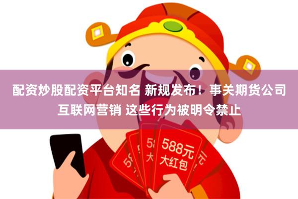 配资炒股配资平台知名 新规发布！事关期货公司互联网营销 这些行为被明令禁止
