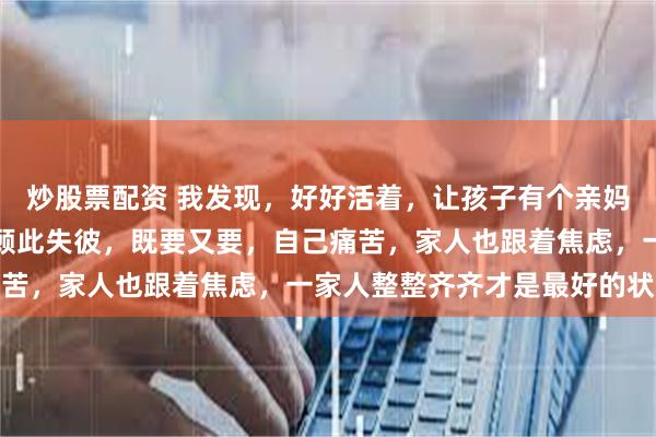 炒股票配资 我发现，好好活着，让孩子有个亲妈比啥都重要，千万不要顾此失彼，既要又要，自己痛苦，家人也跟着焦虑，一家人整整齐齐才是最好的状态