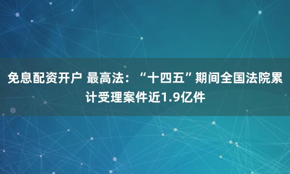 免息配资开户 最高法：“十四五”期间全国法院累计受理案件近1.9亿件