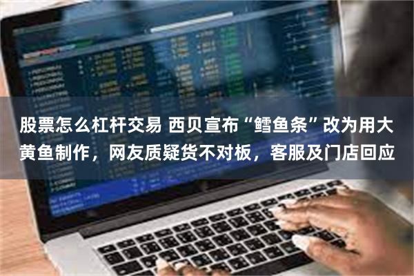 股票怎么杠杆交易 西贝宣布“鳕鱼条”改为用大黄鱼制作，网友质疑货不对板，客服及门店回应
