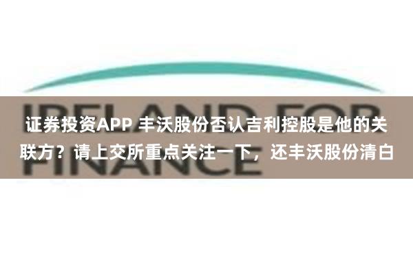 证券投资APP 丰沃股份否认吉利控股是他的关联方?请上交所重点关注一下,还丰沃股份清白