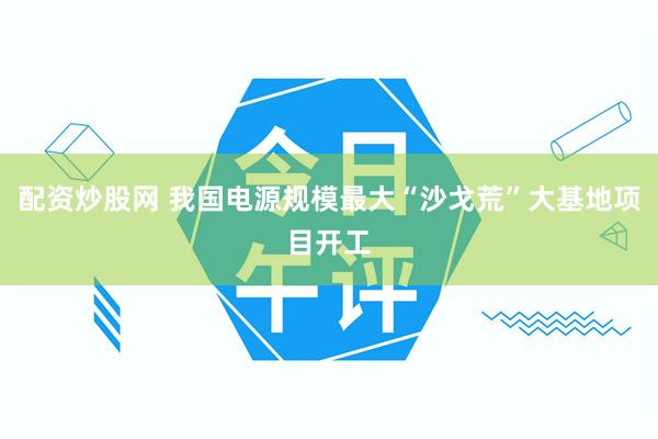 配资炒股网 我国电源规模最大“沙戈荒”大基地项目开工