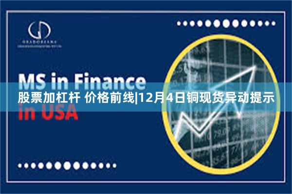 股票加杠杆 价格前线|12月4日铜现货异动提示