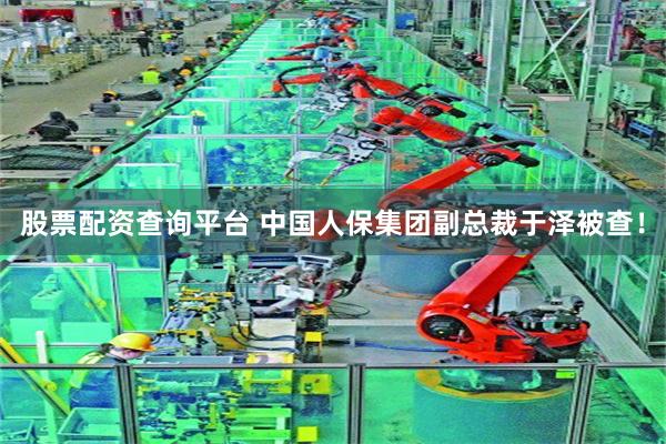 股票配资查询平台 中国人保集团副总裁于泽被查！