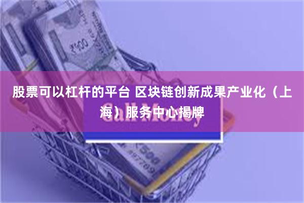股票可以杠杆的平台 区块链创新成果产业化（上海）服务中心揭牌