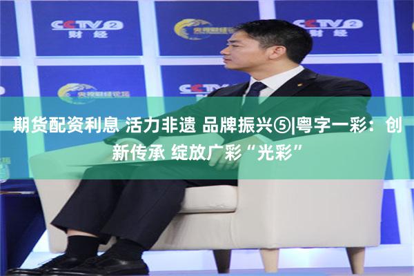 期货配资利息 活力非遗 品牌振兴⑤|粤字一彩：创新传承 绽放广彩“光彩”