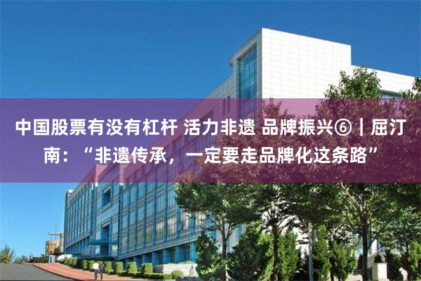 中国股票有没有杠杆 活力非遗 品牌振兴⑥｜屈汀南：“非遗传承，一定要走品牌化这条路”