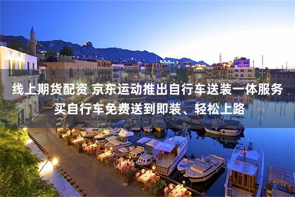 线上期货配资 京东运动推出自行车送装一体服务 买自行车免费送到即装、轻松上路