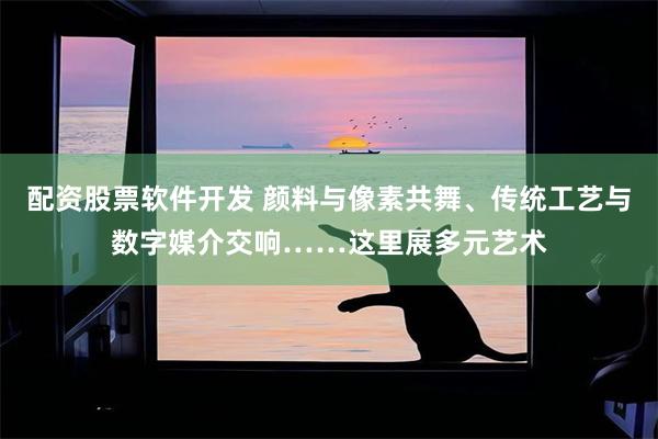 配资股票软件开发 颜料与像素共舞、传统工艺与数字媒介交响……这里展多元艺术